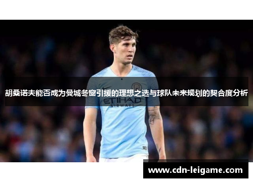 胡桑诺夫能否成为曼城冬窗引援的理想之选与球队未来规划的契合度分析