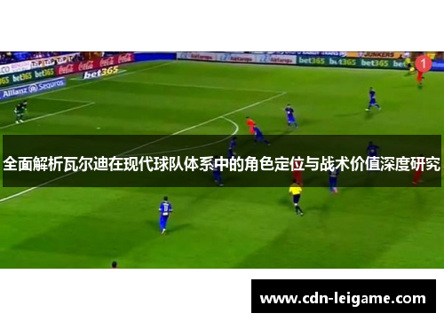 全面解析瓦尔迪在现代球队体系中的角色定位与战术价值深度研究