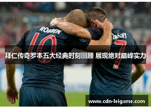 拜仁传奇罗本五大经典时刻回顾 展现绝对巅峰实力