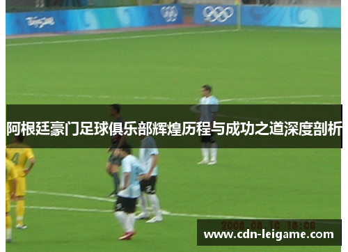 阿根廷豪门足球俱乐部辉煌历程与成功之道深度剖析 阿根廷豪门足球俱乐部辉煌历程与成功之道深度剖析