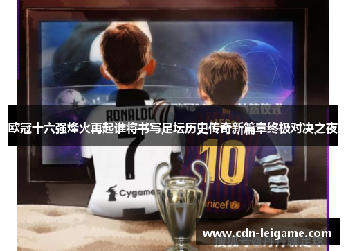 欧冠十六强烽火再起谁将书写足坛历史传奇新篇章终极对决之夜