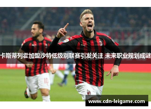 卡斯蒂列霍加盟沙特低级别联赛引发关注 未来职业规划成谜 卡斯蒂列霍加盟沙特低级别联赛引发关注 未来职业规划成谜