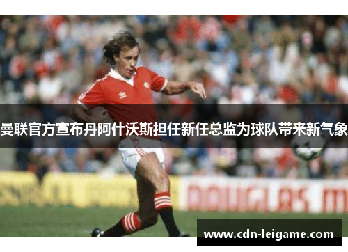 曼联官方宣布丹阿什沃斯担任新任总监为球队带来新气象