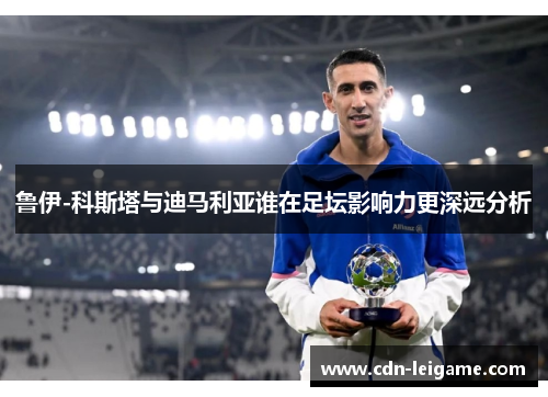 鲁伊-科斯塔与迪马利亚谁在足坛影响力更深远分析