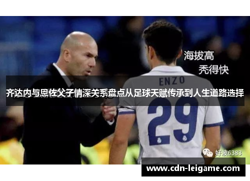 齐达内与恩佐父子情深关系盘点从足球天赋传承到人生道路选择